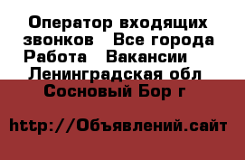  Оператор входящих звонков - Все города Работа » Вакансии   . Ленинградская обл.,Сосновый Бор г.